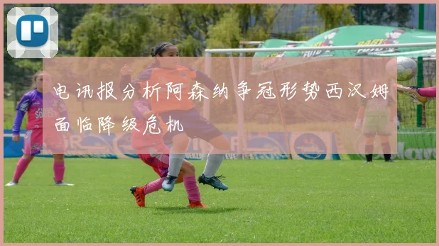 电讯报分析阿森纳争冠形势西汉姆面临降级危机
