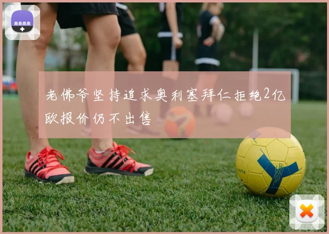 老佛爷坚持追求奥利塞拜仁拒绝2亿欧报价仍不出售
