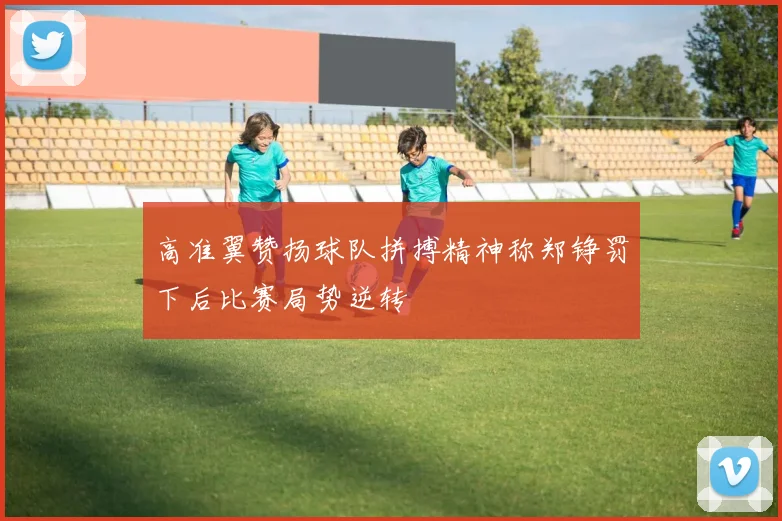 高准翼赞扬球队拼搏精神称郑铮罚下后比赛局势逆转