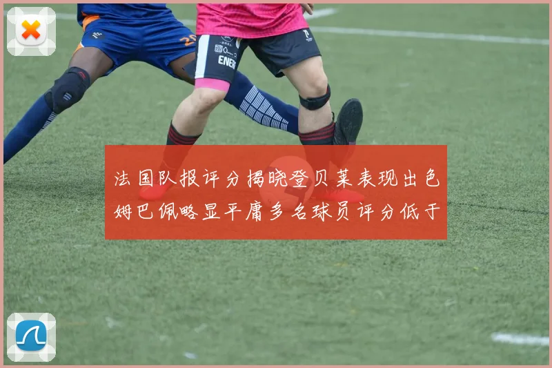 法国队报评分揭晓登贝莱表现出色姆巴佩略显平庸多名球员评分低于六分