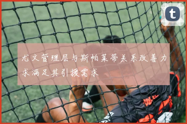 尤文管理层与斯帕莱蒂关系改善力求满足其引援需求