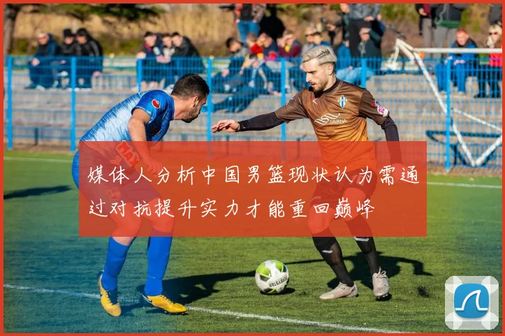 媒体人分析中国男篮现状认为需通过对抗提升实力才能重回巅峰
