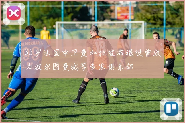 35岁法国中卫曼加拉宣布退役曾效力波尔图曼城等多家俱乐部