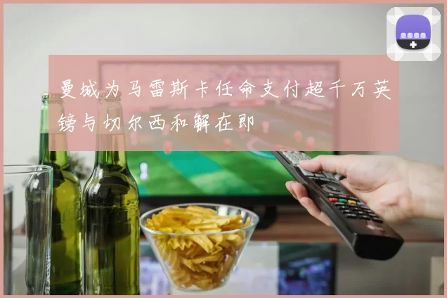 曼城为马雷斯卡任命支付超千万英镑与切尔西和解在即