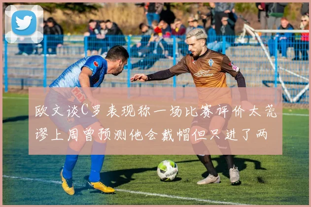 欧文谈C罗表现称一场比赛评价太荒谬上周曾预测他会戴帽但只进了两个球