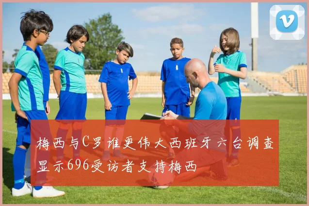 梅西与C罗谁更伟大西班牙六台调查显示696受访者支持梅西