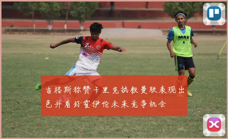 吉格斯称赞卡里克执教曼联表现出色并看好霍伊伦未来竞争机会