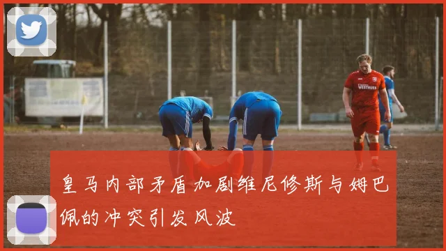 皇马内部矛盾加剧维尼修斯与姆巴佩的冲突引发风波