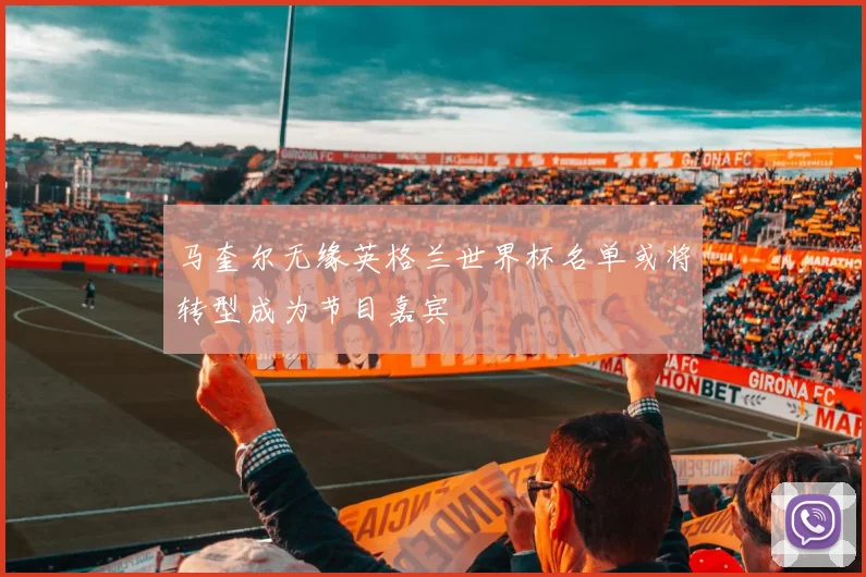 马奎尔无缘英格兰世界杯名单或将转型成为节目嘉宾