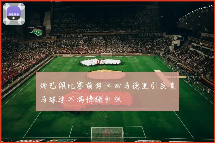 姆巴佩比赛前匆忙回马德里引发皇马球迷不满情绪升级